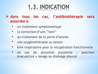  dans tous les cas, l’antibiothérapie sera
associée à
• un traitement symptomatique
• la correction d’une ’’tare’’
• au traitement de la porte d’entrée
• une oxygénothérapie au besoin
• kiné respiratoire pour la récupération fonctionnelle
• en cas de pleurésie purulente : ponction
évacuatrice ± lavage ou drainage pleural
 