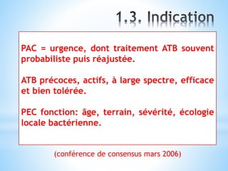 PAC = urgence, dont traitement ATB souvent
probabiliste puis réajustée.
ATB précoces, actifs, à large spectre, efficace
et bien tolérée.
PEC fonction: âge, terrain, sévérité, écologie
locale bactérienne.
(conférence de consensus mars 2006)
 