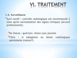1.4. Surveillance
*Suivi tardif : contrôle radiologique est recommandé 2
mois après normalisation des signes cliniques (Accord
professionnel).
*Rx thorax : guérison, lésion sous jacente
*Fibro : si tabagisme ou lésion radiologique
persistante (cancer?)
 