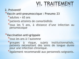 2. Préventif
*Vaccin anti-pneumoccique : Pneumo 23
*adultes > 65 ans
*patients atteints de comorbidités
*tous les 5 ans, à distance d’une infection au
penumocoque
*Vaccination anti-grippale
*tous les ans à l’automne
*groupes à risque, sujets institutionnalisés,
patients nécessitant des soins de longue durée
pour une infection chronique.
*également recommandé aux personnels soignants.
 
