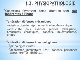 *Conditions favorisant cette situation sont soit
inhérentes à l’hôte
*altération défenses mécaniques
→destruction de l’épithélium trachéo-bronchique
→difficulté pour évacuer germes (tabagisme,
bronchites chroniques, cancers, mucoviscidose,
grippe)
*altération défenses immunologiques
*pathologies virales,
*dépression immunitaire : VIH, cancers, personnes
âgées, greffés, diabète...
 