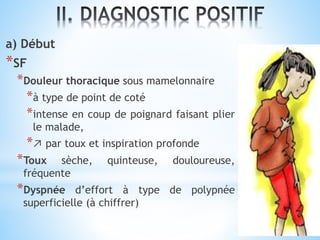a) Début
*SF
*Douleur thoracique sous mamelonnaire
*à type de point de coté
*intense en coup de poignard faisant plier
le malade,
*↗ par toux et inspiration profonde
*Toux sèche, quinteuse, douloureuse,
fréquente
*Dyspnée d’effort à type de polypnée
superficielle (à chiffrer)
 