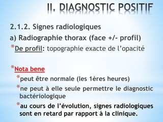 2.1.2. Signes radiologiques
a) Radiographie thorax (face +/- profil)
*De profil: topographie exacte de l’opacité
*Nota bene
*peut être normale (les 1ères heures)
*ne peut à elle seule permettre le diagnostic
bactériologique
*au cours de l’évolution, signes radiologiques
sont en retard par rapport à la clinique.
 