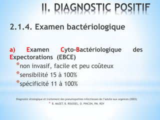 2.1.4. Examen bactériologique
a) Examen Cyto-Bactériologique des
Expectorations (EBCE)
*non invasif, facile et peu coûteux
*sensibilité 15 à 100%
*spécificité 11 à 100%
Diagnostic étiologique et traitement des pneumopathies infectieuses de l’adulte aux urgences (2003)
* B. MAZET, B. ROUSSEL, O. PINCON, PM. ROY
 