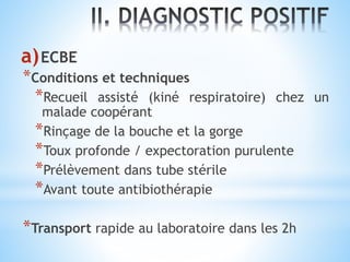 a)ECBE
*Conditions et techniques
*Recueil assisté (kiné respiratoire) chez un
malade coopérant
*Rinçage de la bouche et la gorge
*Toux profonde / expectoration purulente
*Prélèvement dans tube stérile
*Avant toute antibiothérapie
*Transport rapide au laboratoire dans les 2h
 