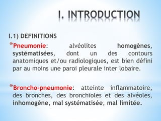 I.1) DEFINITIONS
*Pneumonie: alvéolites homogènes,
systématisées, dont un des contours
anatomiques et/ou radiologiques, est bien défini
par au moins une paroi pleurale inter lobaire.
*Broncho-pneumonie: atteinte inflammatoire,
des bronches, des bronchioles et des alvéoles,
inhomogène, mal systématisée, mal limitée.
 