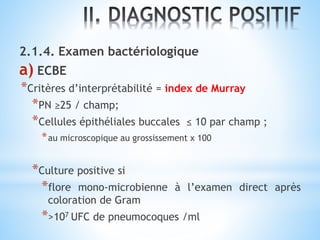 2.1.4. Examen bactériologique
a) ECBE
*Critères d’interprétabilité = index de Murray
*PN ≥25 / champ;
*Cellules épithéliales buccales ≤ 10 par champ ;
*au microscopique au grossissement x 100
*Culture positive si
*flore mono-microbienne à l’examen direct après
coloration de Gram
*>107 UFC de pneumocoques /ml
 