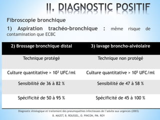 Fibroscopie bronchique
1) Aspiration trachéo-bronchique : même risque de
contamination que ECBC
Diagnostic étiologique et traitement des pneumopathies infectieuses de l’adulte aux urgences (2003)
B. MAZET, B. ROUSSEL, O. PINCON, PM. ROY
2) Brossage bronchique distal 3) lavage broncho-alvéolaire
Technique protégé Technique non protégé
Culture quantitative > 103 UFC/ml Culture quantitative > 105 UFC/ml
Sensibilité de 36 à 82 % Sensibilité de 47 à 58 %
Spécificité de 50 à 95 % Spécificité de 45 à 100 %
 