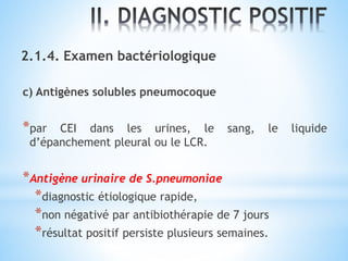 2.1.4. Examen bactériologique
c) Antigènes solubles pneumocoque
*par CEI dans les urines, le sang, le liquide
d’épanchement pleural ou le LCR.
*Antigène urinaire de S.pneumoniae
*diagnostic étiologique rapide,
*non négativé par antibiothérapie de 7 jours
*résultat positif persiste plusieurs semaines.
 