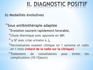 b) Modalités évolutives
*Sous antibiothérapie adaptée
*Evolution souvent rapidement favorable,
*Chute thermique avec apyrexie en 48h
*↘ SF avec crise urinaire à J8
*Normalisation examen clinique en 1 semaine et radio
en 1 mois (retard de la radio sur la clinique)
*Traitement de consolidation pour éviter les
complications (10-15jours)
 