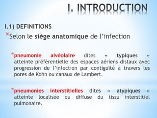 I.1) DEFINITIONS
*Selon le siège anatomique de l’infection
*pneumonie alvéolaire dites « typiques »
atteinte préférentielle des espaces aériens distaux avec
progression de l’infection par contiguïté à travers les
pores de Kohn ou canaux de Lambert.
*pneumonies interstitielles dites « atypiques »
atteinte localisée ou diffuse du tissu interstitiel
pulmonaire.
 
