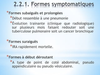 *Formes subaiguës et prolongées
*Début ressemble à une pneumonie
*Évolution trainante (clinique que radiologique)
sur plusieurs mois faisant redouter soit une
tuberculose pulmonaire soit un cancer bronchique
*Formes suraiguës
*IRA rapidement mortelle.
*Formes à début déroutant
*A type de point de coté abdominal, pseudo
appendiculaire ou pseudo vésiculaire.
 