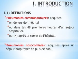 I.1) DEFINITIONS
*Pneumonies communautaires: acquises
*en dehors de l’hôpital
*ou dans les 48 premières heures d’un séjour
hospitalier.
*ou 14j après la sortie de l’hôpital.
*Pneumonies nosocomiales: acquises après un
séjour hospitalier de plus de 48h.
 