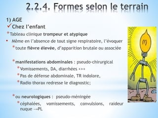 1) AGE
Chez l’enfant
*Tableau clinique trompeur et atypique
• Même en l’absence de tout signe respiratoire, l’évoquer
*toute fièvre élevée, d’apparition brutale ou associée
*manifestations abdominales : pseudo-chirurgical
*Vomissements, DA, diarrhées +++
*Pas de défense abdominale, TR indolore,
*Radio thorax redresse le diagnostic;
*ou neurologiques : pseudo-méningée
*céphalées, vomissements, convulsions, raideur
nuque →PL
 