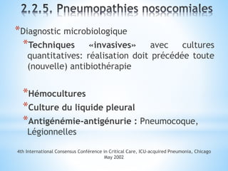 *Diagnostic microbiologique
*Techniques «invasives» avec cultures
quantitatives: réalisation doit précédée toute
(nouvelle) antibiothérapie
*Hémocultures
*Culture du liquide pleural
*Antigénémie-antigénurie : Pneumocoque,
Légionnelles
4th International Consensus Conférence in Critical Care, ICU-acquired Pneumonia, Chicago
May 2002
 