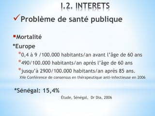Problème de santé publique
Mortalité
*Europe
*0,4 à 9 /100.000 habitants/an avant l’âge de 60 ans
*490/100.000 habitants/an après l’âge de 60 ans
*jusqu’à 2900/100.000 habitants/an après 85 ans.
XVe Conférence de consensus en thérapeutique anti-infectieuse en 2006
*Sénégal: 15,4%
Étude, Sénégal, Dr Dia, 2006
 