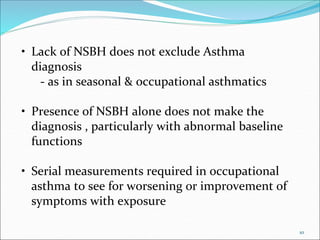 10
• Lack of NSBH does not exclude Asthma
diagnosis
- as in seasonal & occupational asthmatics
• Presence of NSBH alone does not make the
diagnosis , particularly with abnormal baseline
functions
• Serial measurements required in occupational
asthma to see for worsening or improvement of
symptoms with exposure
 