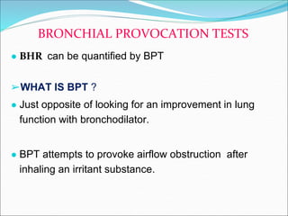 ● BHR can be quantified by BPT
➢WHAT IS BPT ?
● Just opposite of looking for an improvement in lung
function with bronchodilator.
● BPT attempts to provoke airflow obstruction after
inhaling an irritant substance.
BRONCHIAL PROVOCATION TESTS
 