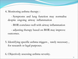 14
4. Monitoring asthma therapy :
- Symptoms and lung function may normalise
despite ongoing airway inflammation
- BHR correlates well with airway inflammation
- adjusting therapy based on BHR may improve
outcomes.
5. Identifying specific asthma triggers , rarely necessary ,
for research or legal purposes.
6. Objectively assessing asthma severity.
 