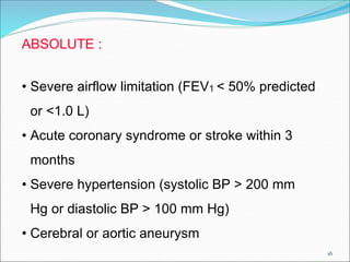 16
ABSOLUTE :
• Severe airflow limitation (FEV1 < 50% predicted
or <1.0 L)
• Acute coronary syndrome or stroke within 3
months
• Severe hypertension (systolic BP > 200 mm
Hg or diastolic BP > 100 mm Hg)
• Cerebral or aortic aneurysm
 