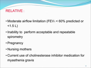 17
RELATIVE :
• Moderate airflow limitation (FEV1 < 60% predicted or
<1.5 L)
• Inability to perform acceptable and repeatable
spirometry
• Pregnancy
• Nursing mothers
• Current use of cholinesterase inhibitor medication for
myasthenia gravis
 