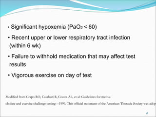 18
• Significant hypoxemia (PaO2 < 60)
• Recent upper or lower respiratory tract infection
(within 6 wk)
• Failure to withhold medication that may affect test
results
• Vigorous exercise on day of test
Modified from Crapo RO, Casaburi R, Coates AL, et al: Guidelines for metha-
choline and exercise challenge testing—1999. This official statement of the American Thoracic Society was adop
 