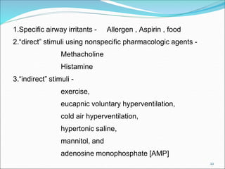 22
1.Specific airway irritants - Allergen , Aspirin , food
2.“direct” stimuli using nonspecific pharmacologic agents -
Methacholine
Histamine
3.“indirect” stimuli -
exercise,
eucapnic voluntary hyperventilation,
cold air hyperventilation,
hypertonic saline,
mannitol, and
adenosine monophosphate [AMP]
 