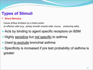 23
Types of Stimuli
• Direct Stimulus
Cause airflow limitation by a direct action
on effector cells (e.g., airway smooth muscle cells, mucus producing cells).
➢Acts by binding to agent specific receptors on BSM
➢Highly sensitive but not specific to asthma
➢Used to exclude bronchial asthma
➢Specificity is increased if pre test probability of asthma is
greater
 