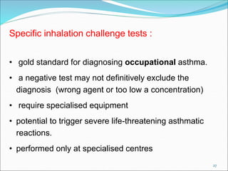 27
Specific inhalation challenge tests :
• gold standard for diagnosing occupational asthma.
• a negative test may not definitively exclude the
diagnosis (wrong agent or too low a concentration)
• require specialised equipment
• potential to trigger severe life-threatening asthmatic
reactions.
• performed only at specialised centres
 