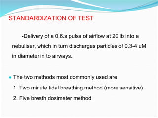 STANDARDIZATION OF TEST
-Delivery of a 0.6.s pulse of airflow at 20 lb into a
nebuliser, which in turn discharges particles of 0.3-4 uM
in diameter in to airways.
● The two methods most commonly used are:
1. Two minute tidal breathing method (more sensitive)
2. Five breath dosimeter method
 