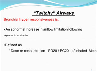 3
“Twitchy” Airways
Bronchial hyper responsiveness is:
• An abnormal increase in airflow limitation following
exposure to a stimulus
•Defined as
“ Dose or concentration - PD20 / PC20 , of inhaled Metha
 