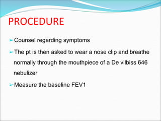 PROCEDURE
➢Counsel regarding symptoms
➢The pt is then asked to wear a nose clip and breathe
normally through the mouthpiece of a De vilbiss 646
nebulizer
➢Measure the baseline FEV1
 