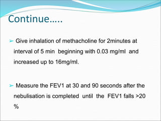 Continue…..
➢ Give inhalation of methacholine for 2minutes at
interval of 5 min beginning with 0.03 mg/ml and
increased up to 16mg/ml.
➢ Measure the FEV1 at 30 and 90 seconds after the
nebulisation is completed until the FEV1 falls >20
%
 