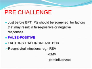 PRE CHALLENGE
● Just before BPT Pts should be screened for factors
that may result in false-positive or negative
responses.
● FALSE-POSITIVE
● FACTORS THAT INCREASE BHR
➢Recent viral infections -eg.- RSV
-CMV
-parainfluenzae
 