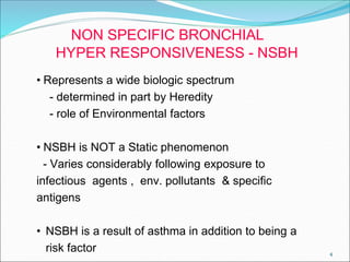 4
NON SPECIFIC BRONCHIAL
HYPER RESPONSIVENESS - NSBH
• Represents a wide biologic spectrum
- determined in part by Heredity
- role of Environmental factors
• NSBH is NOT a Static phenomenon
- Varies considerably following exposure to
infectious agents , env. pollutants & specific
antigens
• NSBH is a result of asthma in addition to being a
risk factor
 