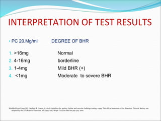 INTERPRETATION OF TEST RESULTS
• PC 20.Mg/ml DEGREE OF BHR
1. >16mg Normal
2. 4-16mg borderline
3. 1-4mg Mild BHR (+)
4. <1mg Moderate to severe BHR
Modified from Crapo RO, Casaburi R, Coates AL, et al: Guidelines for metha- choline and exercise challenge testing—1999. This official statement of the American Thoracic Society was
adopted by the ATS Board of Directors, July 1999. Am J Respir Crit Care Med 161:309–329, 2000.
 