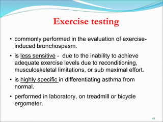 45
Exercise testing
• commonly performed in the evaluation of exercise-
induced bronchospasm.
• is less sensitive - due to the inability to achieve
adequate exercise levels due to reconditioning,
musculoskeletal limitations, or sub maximal effort.
• is highly specific in differentiating asthma from
normal.
• performed in laboratory, on treadmill or bicycle
ergometer.
 