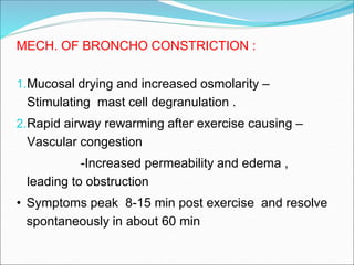 MECH. OF BRONCHO CONSTRICTION :
1.Mucosal drying and increased osmolarity –
Stimulating mast cell degranulation .
2.Rapid airway rewarming after exercise causing –
Vascular congestion
-Increased permeability and edema ,
leading to obstruction
• Symptoms peak 8-15 min post exercise and resolve
spontaneously in about 60 min
 