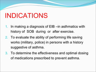 INDICATIONS
1. In making a diagnosis of EIB –in asthmatics with
history of SOB during or after exercise.
2. To evaluate the ability of performing life saving
works (military, police) in persons with a history
suggestive of asthma.
3. To determine the effectiveness and optimal dosing
of medications prescribed to prevent asthma.
 