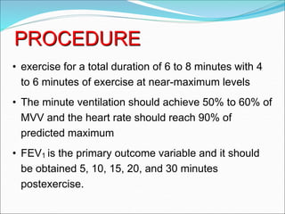 PROCEDURE
• exercise for a total duration of 6 to 8 minutes with 4
to 6 minutes of exercise at near-maximum levels
• The minute ventilation should achieve 50% to 60% of
MVV and the heart rate should reach 90% of
predicted maximum
• FEV1 is the primary outcome variable and it should
be obtained 5, 10, 15, 20, and 30 minutes
postexercise.
 