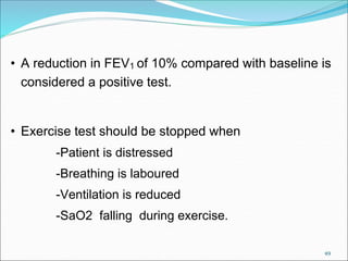 49
• A reduction in FEV1 of 10% compared with baseline is
considered a positive test.
• Exercise test should be stopped when
-Patient is distressed
-Breathing is laboured
-Ventilation is reduced
-SaO2 falling during exercise.
 