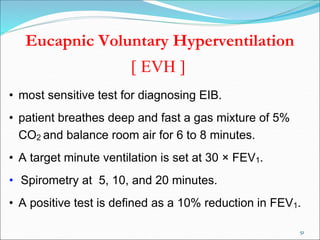 51
Eucapnic Voluntary Hyperventilation
[ EVH ]
• most sensitive test for diagnosing EIB.
• patient breathes deep and fast a gas mixture of 5%
CO2 and balance room air for 6 to 8 minutes.
• A target minute ventilation is set at 30 × FEV1.
• Spirometry at 5, 10, and 20 minutes.
• A positive test is defined as a 10% reduction in FEV1.
 