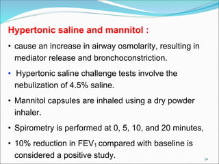 52
Hypertonic saline and mannitol :
• cause an increase in airway osmolarity, resulting in
mediator release and bronchoconstriction.
• Hypertonic saline challenge tests involve the
nebulization of 4.5% saline.
• Mannitol capsules are inhaled using a dry powder
inhaler.
• Spirometry is performed at 0, 5, 10, and 20 minutes,
• 10% reduction in FEV1 compared with baseline is
considered a positive study.
 