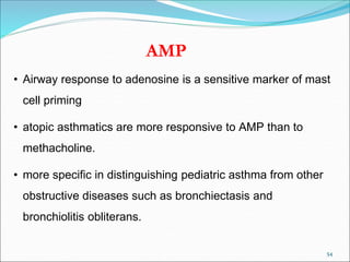 54
AMP
• Airway response to adenosine is a sensitive marker of mast
cell priming
• atopic asthmatics are more responsive to AMP than to
methacholine.
• more specific in distinguishing pediatric asthma from other
obstructive diseases such as bronchiectasis and
bronchiolitis obliterans.
 