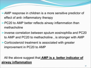 56
➢AMP response in children is a more sensitive predictor of
effect of anti- inflammatory therapy
➢PC20 to AMP better reflects airway inflammation than
methacholine
➢inverse correlation between sputum eosinophilia and PC20
to AMP and PC20 to methacholine , is stronger with AMP
➢Corticosteroid treatment is associated with greater
improvement in PC20 to AMP
All the above suggest that AMP is a better indicator of
airway inflammation
 