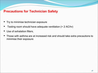 58
Precautions for Technician Safety
• Try to minimise technician exposure
• Testing room should have adequate ventilation (> 2 AC/hr)
• Use of exhalation filters.
• Those with asthma are at increased risk and should take extra precautions to
minimise their exposure
 