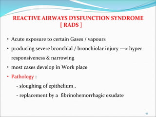 59
REACTIVE AIRWAYS DYSFUNCTION SYNDROME
[ RADS ]
• Acute exposure to certain Gases / vapours
• producing severe bronchial / bronchiolar injury —> hyper
responsiveness & narrowing
• most cases develop in Work place
• Pathology :
- sloughing of epithelium ,
- replacement by a fibrinohemorrhagic exudate
 