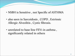 8
• NSBH is Sensitive , not Specific of ASTHMA
• also seen in Sarcoidosis , COPD , Extrinsic
Allergic Alveolitis , Cystic fibrosis.
• unrelated to base line FEV1 in asthma ,
significantly related in others
 