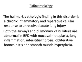 Pathophysiology
The hallmark pathologic finding in this disorder is
a chronic inflammatory and reparative cellular
response to unresolved acute lung injury.
Both the airways and pulmonary vasculature are
abnormal in BPD with mucosal metaplasia, lung
inflammation, interstitial fibrosis, obliterative
bronchiolitis and smooth muscle hyperplasia.
 