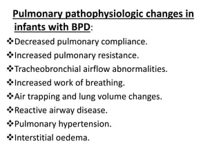 Pulmonary pathophysiologic changes in
infants with BPD:
Decreased pulmonary compliance.
Increased pulmonary resistance.
Tracheobronchial airflow abnormalities.
Increased work of breathing.
Air trapping and lung volume changes.
Reactive airway disease.
Pulmonary hypertension.
Interstitial oedema.
 